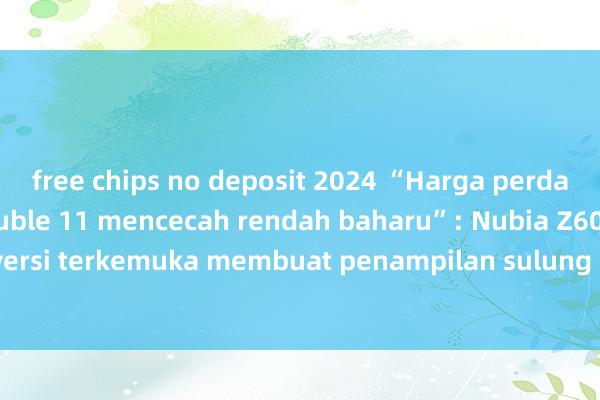 free chips no deposit 2024 “Harga perdana skrin penuh Double 11 mencecah rendah baharu”: Nubia Z60 Ultra versi terkemuka membuat penampilan sulung mengejutkan pada Double 11