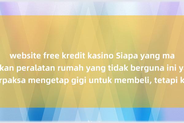 website free kredit kasino Siapa yang masih akan menggunakan peralatan rumah yang tidak berguna ini yang saya pernah terpaksa mengetap gigi untuk membeli, tetapi kini &quot;sukar untuk tidak menge